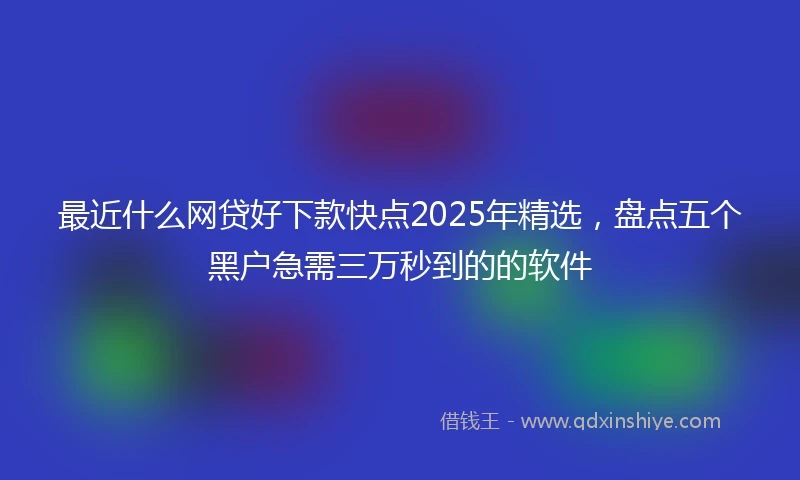 最近什么网贷好下款快点2025年精选，盘点五个黑户急需三万秒到的的软件