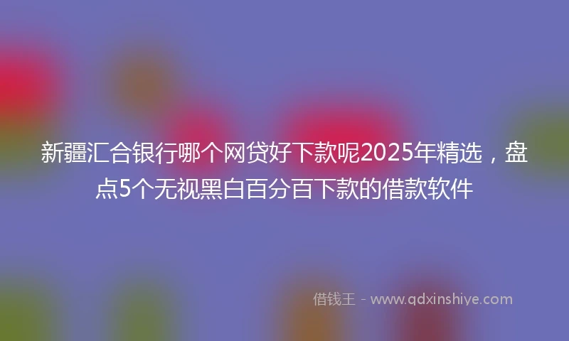 新疆汇合银行哪个网贷好下款呢2025年精选，盘点5个无视黑白百分百下款的借款软件