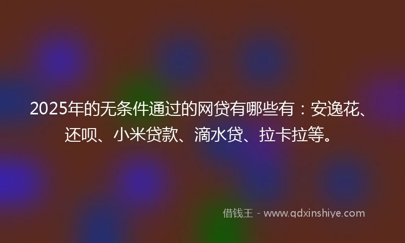 2025年的无条件通过的网贷有哪些有：安逸花、还呗、小米贷款、滴水贷、拉卡拉等。