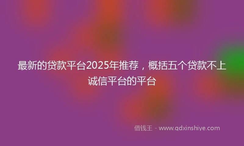 最新的贷款平台2025年推荐，概括五个贷款不上诚信平台的平台