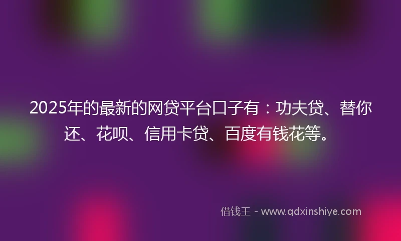 2025年的最新的网贷平台口子有：功夫贷、替你还、花呗、信用卡贷、百度有钱花等。