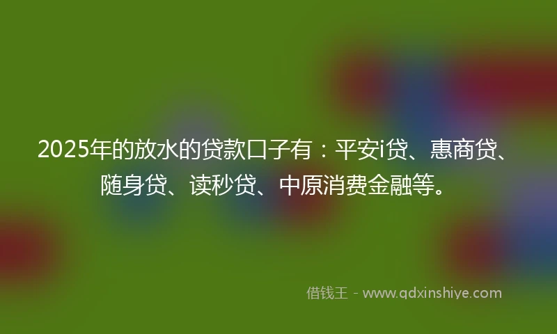 2025年的放水的贷款口子有：平安i贷、惠商贷、随身贷、读秒贷、中原消费金融等。