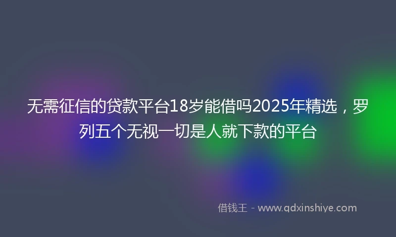 无需征信的贷款平台18岁能借吗2025年精选，罗列五个无视一切是人就下款的平台