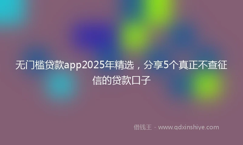 无门槛贷款app2025年精选，分享5个真正不查征信的贷款口子