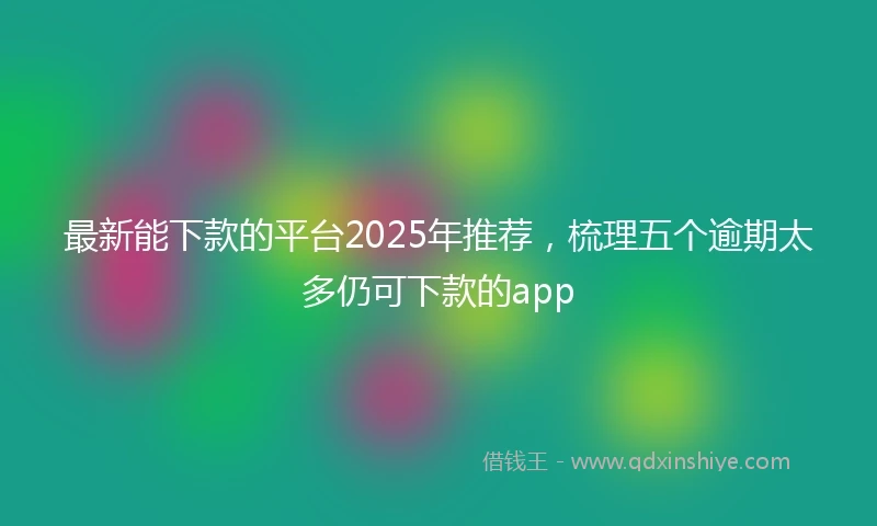 最新能下款的平台2025年推荐，梳理五个逾期太多仍可下款的app