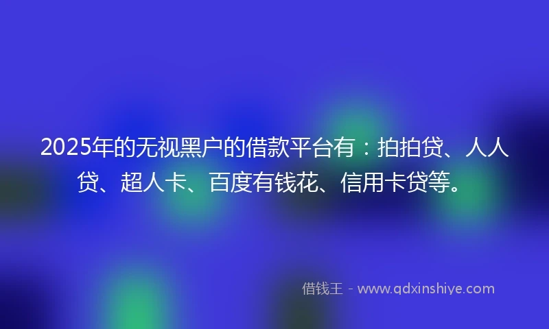 2025年的无视黑户的借款平台有：拍拍贷、人人贷、超人卡、百度有钱花、信用卡贷等。