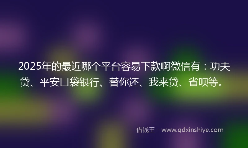 2025年的最近哪个平台容易下款啊微信有：功夫贷、平安口袋银行、替你还、我来贷、省呗等。
