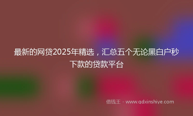 最新的网贷2025年精选，汇总五个无论黑白户秒下款的贷款平台