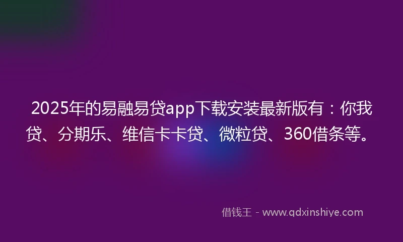 2025年的易融易贷app下载安装最新版有：你我贷、分期乐、维信卡卡贷、微粒贷、360借条等。