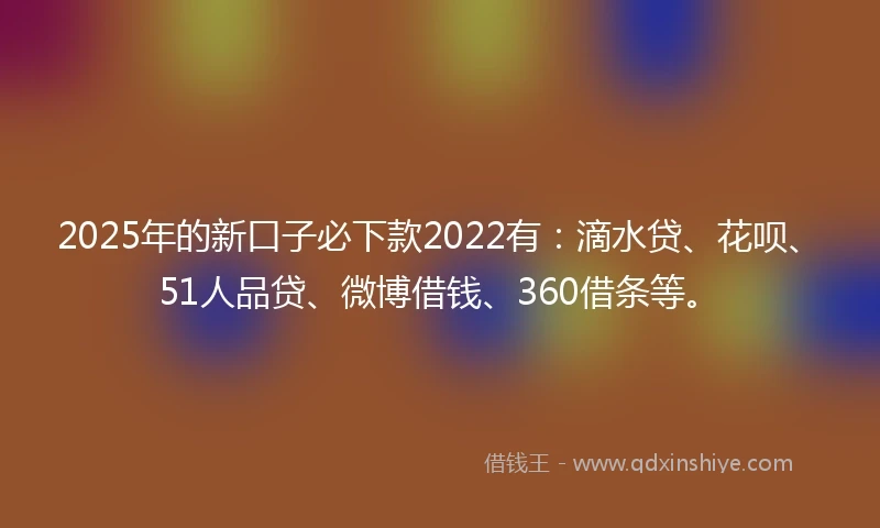 2025年的新口子必下款2022有：滴水贷、花呗、51人品贷、微博借钱、360借条等。