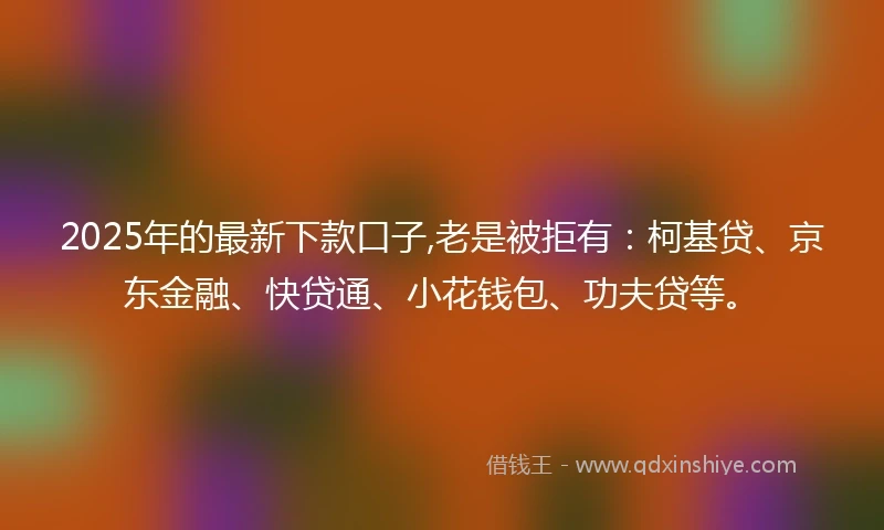 2025年的最新下款口子,老是被拒有：柯基贷、京东金融、快贷通、小花钱包、功夫贷等。