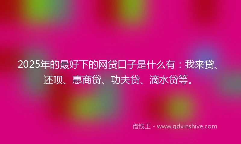 2025年的最好下的网贷口子是什么有：我来贷、还呗、惠商贷、功夫贷、滴水贷等。
