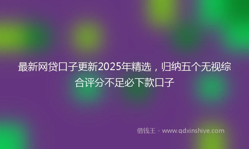 最新网贷口子更新2025年精选,归纳五个无视综合评分不足必下款口子