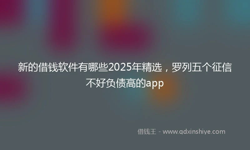 新的借钱软件有哪些2025年精选，罗列五个征信不好负债高的app