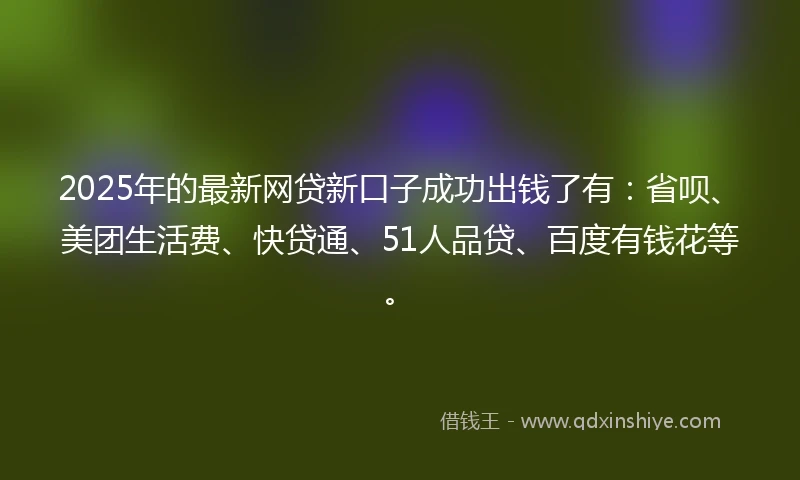 2025年的最新网贷新口子成功出钱了有：省呗、美团生活费、快贷通、51人品贷、百度有钱花等。