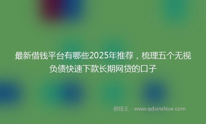 最新借钱平台有哪些2025年推荐，梳理五个无视负债快速下款长期网贷的口子