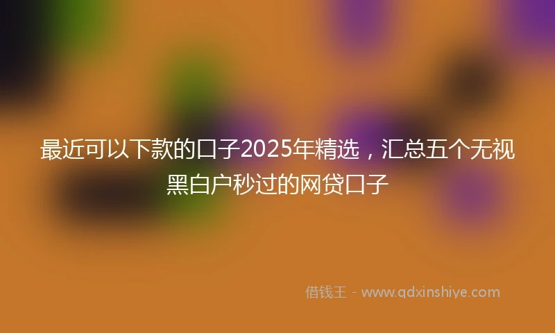 最近可以下款的口子2025年精选,汇总五个无视黑白户秒过的网贷口子