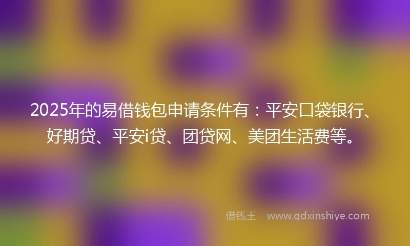 2025年的易借钱包申请条件有：平安口袋银行、好期贷、平安i贷、团贷网、美团生活费等。