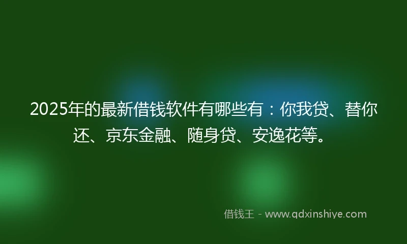 2025年的最新借钱软件有哪些有：你我贷、替你还、京东金融、随身贷、安逸花等。