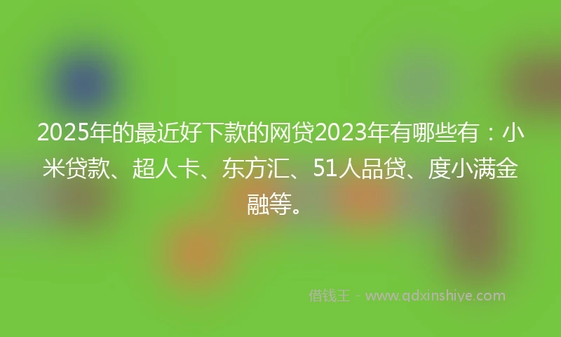 2025年的最近好下款的网贷2023年有哪些有：小米贷款、超人卡、东方汇、51人品贷、度小满金融等。