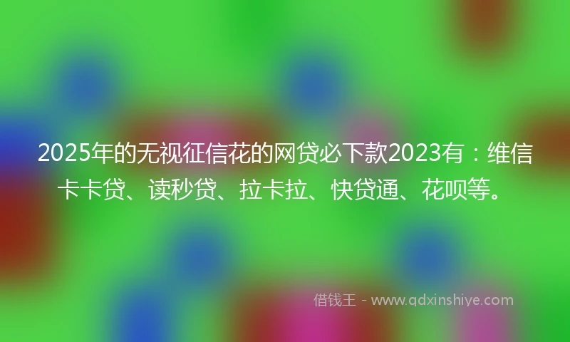 2025年的无视征信花的网贷必下款2023有：维信卡卡贷、读秒贷、拉卡拉、快贷通、花呗等。