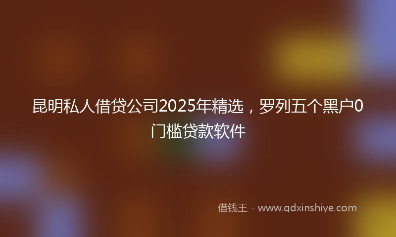 昆明私人借贷公司2025年精选，罗列五个黑户0门槛贷款软件
