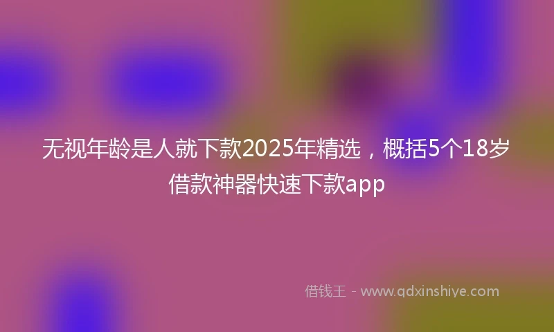 无视年龄是人就下款2025年精选，概括5个18岁借款神器快速下款app