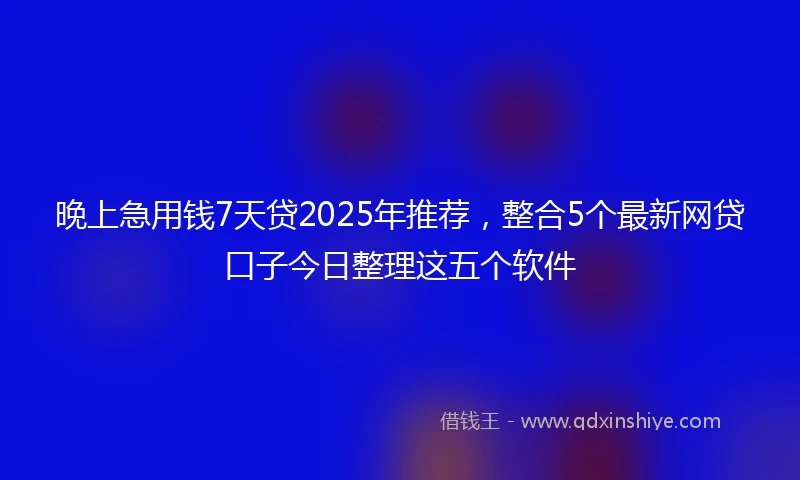 晚上急用钱7天贷2025年推荐，整合5个最新网贷口子今日整理这五个软件