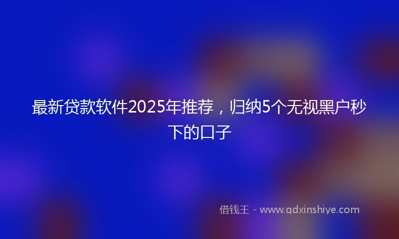 最新贷款软件2025年推荐，归纳5个无视黑户秒下的口子