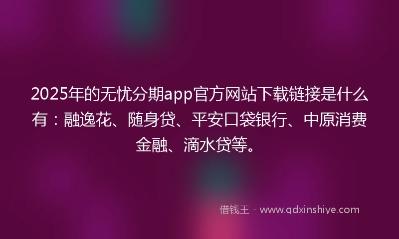 2025年的无忧分期app官方网站下载链接是什么有：融逸花、随身贷、平安口袋银行、中原消费金融、滴水贷等。