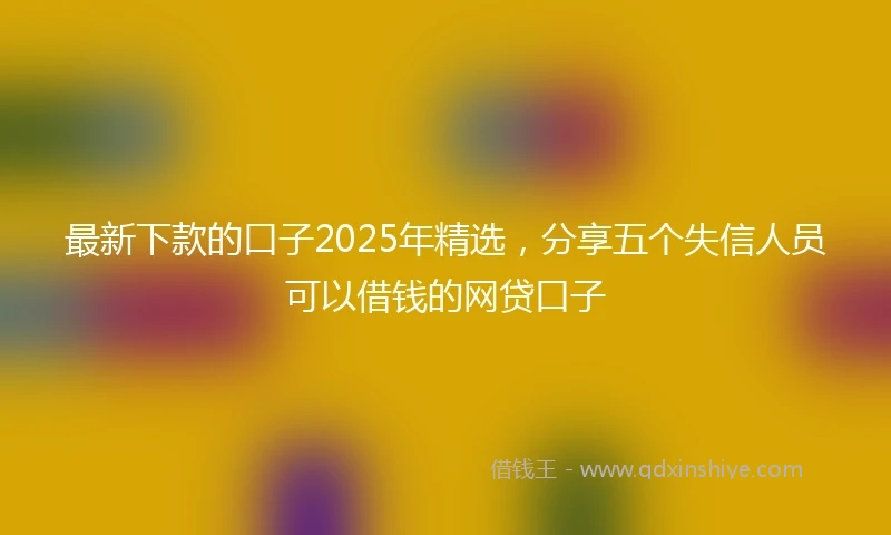最新下款的口子2025年精选，分享五个失信人员可以借钱的网贷口子