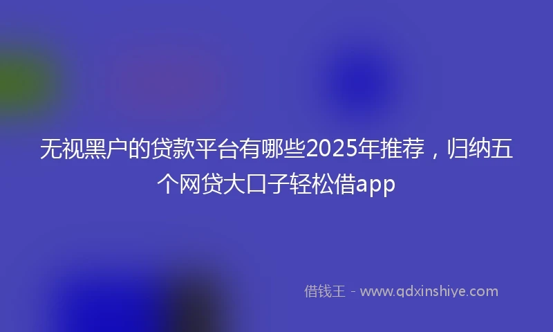 无视黑户的贷款平台有哪些2025年推荐，归纳五个网贷大口子轻松借app
