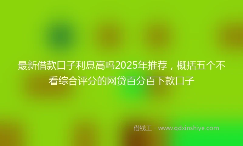 最新借款口子利息高吗2025年推荐，概括五个不看综合评分的网贷百分百下款口子