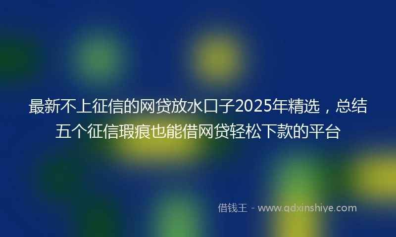 最新不上征信的网贷放水口子2025年精选，总结五个征信瑕疵也能借网贷轻松下款的平台