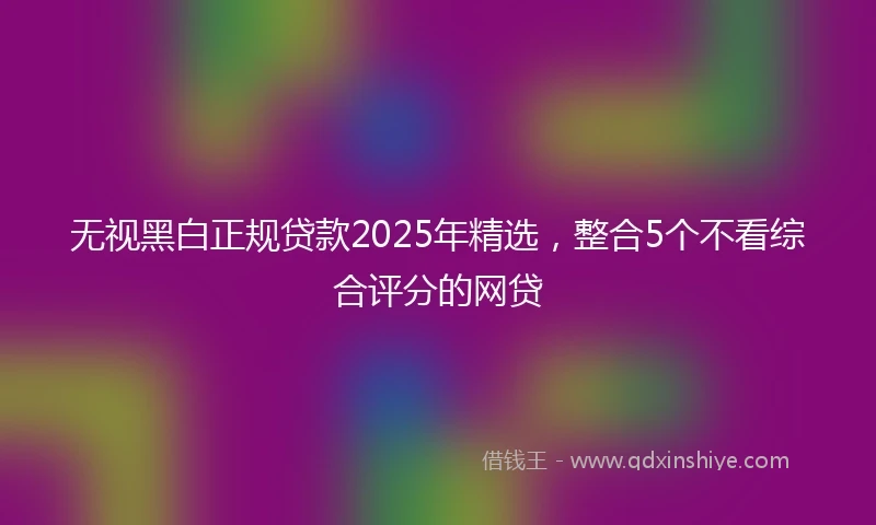 无视黑白正规贷款2025年精选,整合5个不看综合评分的网贷