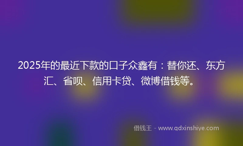2025年的最近下款的口子众鑫有：替你还、东方汇、省呗、信用卡贷、微博借钱等。