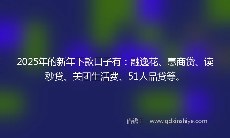 2025年的新年下款口子有：融逸花、惠商贷、读秒贷、美团生活费、51人品贷等。