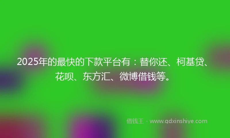 2025年的最快的下款平台有：替你还、柯基贷、花呗、东方汇、微博借钱等。