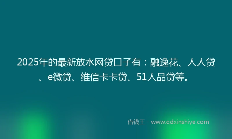 2025年的最新放水网贷口子有：融逸花、人人贷、e微贷、维信卡卡贷、51人品贷等。