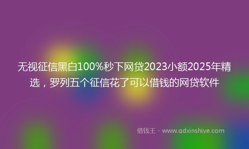 无视征信黑白100%秒下网贷2023小额2025年精选，罗列五个征信花了可以借钱的网贷软件