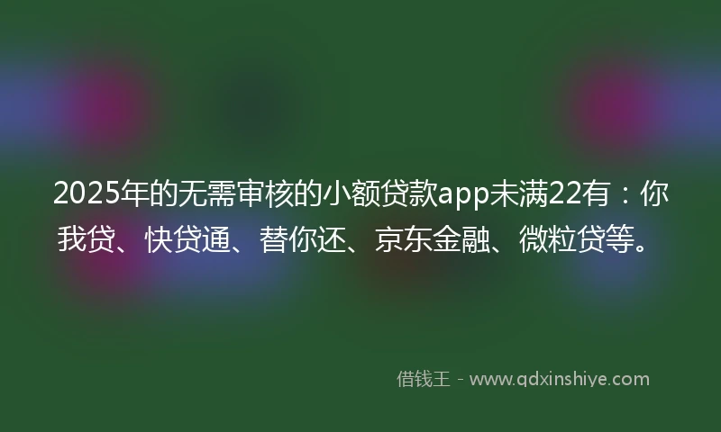 2025年的无需审核的小额贷款app未满22有：你我贷、快贷通、替你还、京东金融、微粒贷等。