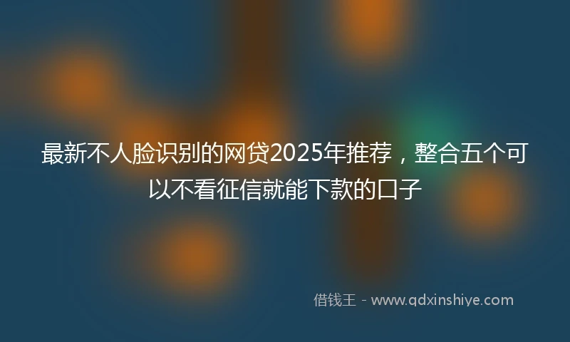 最新不人脸识别的网贷2025年推荐，整合五个可以不看征信就能下款的口子