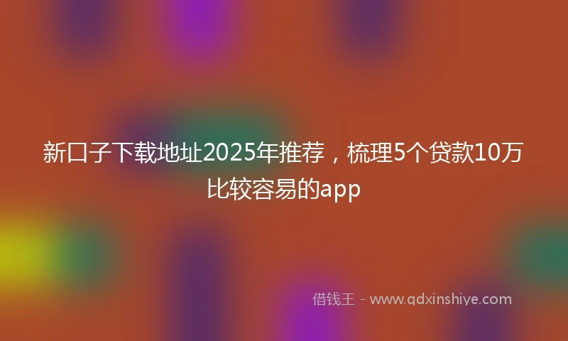新口子下载地址2025年推荐，梳理5个贷款10万比较容易的app