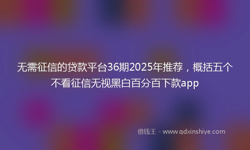 无需征信的贷款平台36期2025年推荐，概括五个不看征信无视黑白百分百下款app