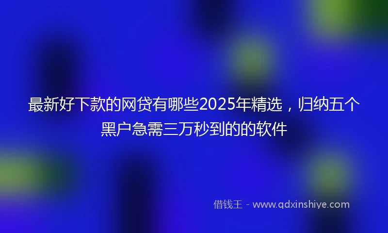 最新好下款的网贷有哪些2025年精选，归纳五个黑户急需三万秒到的的软件