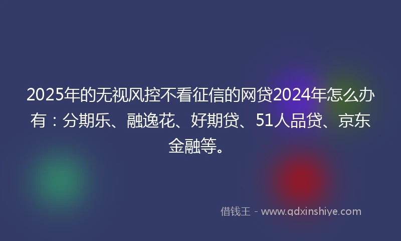2025年的无视风控不看征信的网贷2024年怎么办有：分期乐、融逸花、好期贷、51人品贷、京东金融等。