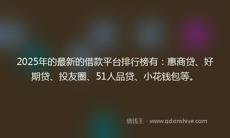 2025年的最新的借款平台排行榜有：惠商贷、好期贷、投友圈、51人品贷、小花钱包等。