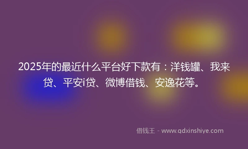2025年的最近什么平台好下款有：洋钱罐、我来贷、平安i贷、微博借钱、安逸花等。
