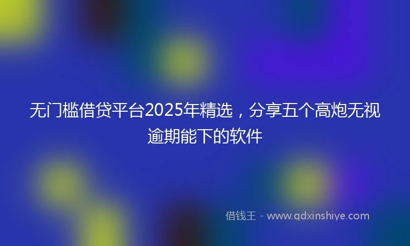 无门槛借贷平台2025年精选，分享五个高炮无视逾期能下的软件