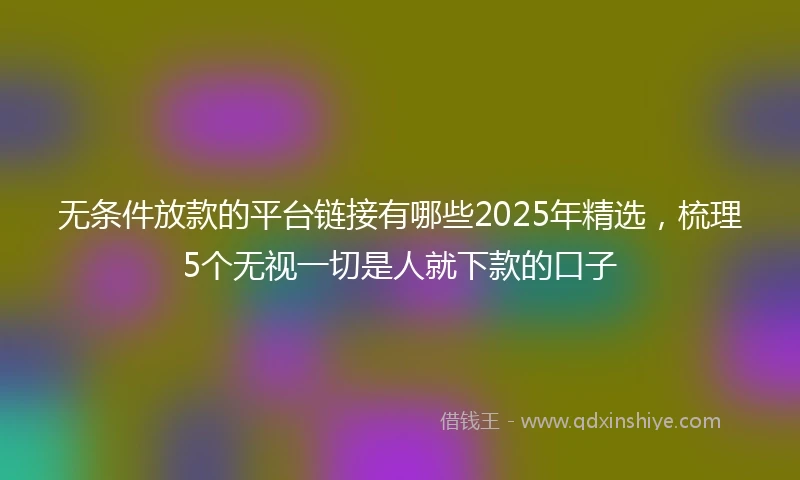 无条件放款的平台链接有哪些2025年精选,梳理5个无视一切是人就下款的口子